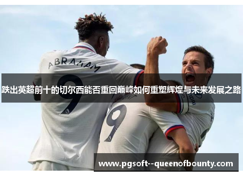 跌出英超前十的切尔西能否重回巅峰如何重塑辉煌与未来发展之路 跌出英超前十的切尔西能否重回巅峰如何重塑辉煌与未来发展之路
