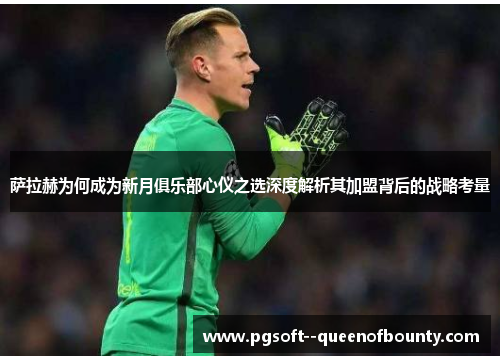 萨拉赫为何成为新月俱乐部心仪之选深度解析其加盟背后的战略考量