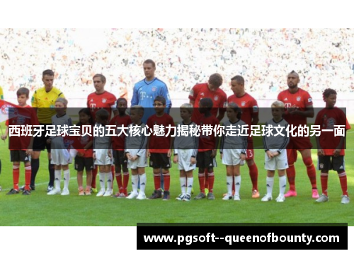 西班牙足球宝贝的五大核心魅力揭秘带你走近足球文化的另一面