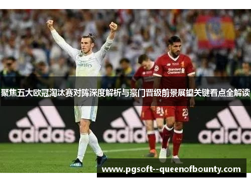 聚焦五大欧冠淘汰赛对阵深度解析与豪门晋级前景展望关键看点全解读