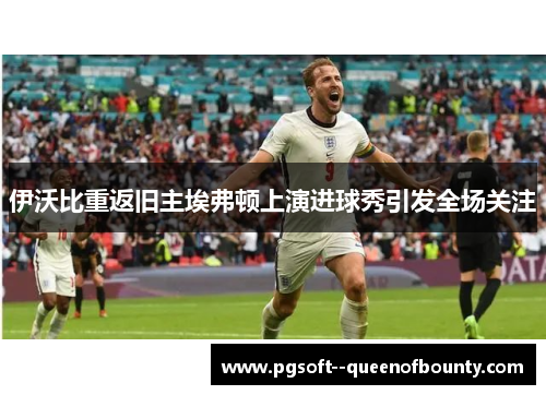 伊沃比重返旧主埃弗顿上演进球秀引发全场关注 伊沃比重返旧主埃弗顿上演进球秀引发全场关注